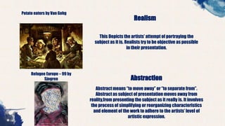 Potato eaters by Van Gohg
Realism
This Depicts the artists’ attempt of portraying the
subject as it is. Realists try to be objective as possible
in their presentation.
Refugee Europe – 99 by
Sjogren Abstraction
Abstract means ‘’to move away’’ or ‘’to separate from’’.
Abstract as subject of presentation moves away from
reality,from presenting the subject as it really is. It involves
the process of simplifying or reorganizing characteristics
and element of the work to adhere to the artists’ level of
artistic expression.
 