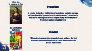 Mona Lisa
By Leonardo da Vinci
Symbolism
A symbol defined as visible sign of something invisible such as
an idea of quality. Symbols in art draws the viewer’s attention to
what other message the artists may be trying toconvery aside
from what is obviously observed.
Cat with Red fish
by Matisse
Fauvism
This subject presentation began in france, and was the first
organied movement in painting of 1900s. Fauvism literally
means wild beasts.
 
