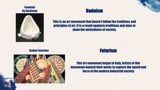 Fountain
By Duchamp Dadaism
This is an art movement that doesn’t follow the traditions and
principles of art. It is a revolt againsts traditions and aims to
show the wickedness of society.
Italian Futurism Futurism
This art movement began in Italy. Artists of this
movement wanted their works to capture the speed and
force of the modern industrial society
 