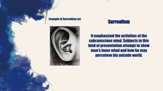 Example of Surrealism art
Surrealism
It emphasized the activities of the
subconscious mind. Subjects in this
kind of presentation attempt to show
man’s inner mind and how he may
perceieve his outside world.
 