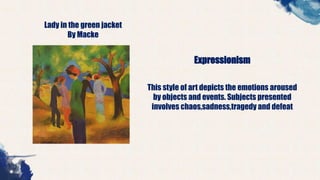 Lady in the green jacket
By Macke
Expressionism
This style of art depicts the emotions aroused
by objects and events. Subjects presented
involves chaos,sadness,tragedy and defeat
 
