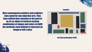 Most contemporary painters and sculptors
have opted for non-objective arts. They
have shifted their attention to the work of
an art as object in itself,an exciting
combination of shapes and colors to fulfill
the aesthetic need without to represent an
image or tell a story
Example:
The Cow by Doesburg (1918)
 