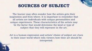 SOURCES OF SUBJECT
The learner may often wonder how the artists gets their
inspiration and from where. It is important to remember that
all artists are individuals with unique personalities and
unique experiences. These characteristics of the artists may
be the factor that would determine the kind or type of
subject that they will represent in the art.
Art is a human expression and artists’ choice of subject are clues
to their inner world which tells viewers how their art should be
interpreted.
 