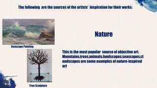 The following are the sources of the artists’ inspiration for their works:
Seascape Painting
Tree Sculpture
Nature
This is the most popular source of objective art.
Mountains,trees,animals,landscapes,seascapes,cl
oudscapes are some examples of nature-inspired
art
 