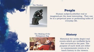 People
Human subjects,whether real or
imagined,are the most interesting . They can
be in a perpetual pose or performing tasks of
everyday life.
The Thinker
The Making of the
Philippines flag
History
Historical Art works depict real
events which are verifiable facts
that occurred in the past. The
purpose of such work are etiher
to commemorate events or to
teach history to the viewers.
 
