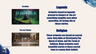 Excalibur
Legends
Artworks based on legends
present to viewers of the art
something tangible even when
unverified. Art brings life to
these stories.
The Last Supper
Religion
These artworks are based on sacred
texts: Holy bible of Christianity,The
Quran of Islam, and the Torah of
Judaism. Many artworks used
beautiful stories is these sacred
texts to convey their beliefs
 