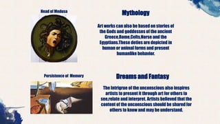 Head of Medusa
Mythology
Art works can also be based on stories of
the Gods and goddesses of the ancient
Greece,Rome,Celts,Norse and the
Egyptians.These deties are depicted in
human or animal forms and present
humanlike behavior.
Persistence of Memory Dreams and Fantasy
The Intrigrue of the unconscious also inspires
artists to present it through art for others to
see,relate and interpret. Artists believed that the
content of the unconscious should be shared for
others to know and may be understand.
 