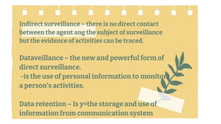 Indirect surveillance – there is no direct contact
between the agent ang the subject of surveillance
but the evidence of activities can be traced.
Dataveillance – the new and powerful form of
direct surveillance.
-is the use of personal information to monitor
a person’s activities.
Data retention – Is y=the storage and use of
information from communication system1.
.
 