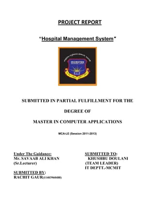 PROJECT REPORT
“Hospital Management System"

SUBMITTED IN PARTIAL FULFILLMENT FOR THE
DEGREE OF
MASTER IN COMPUTER APPLICATIONS
MCA-LE (Session 2011-2013)

Under The Guidance:
Mr. SAVAAB ALI KHAN
(Sr.Lecturer)
SUBMITTED BY:
RACHIT GAUR(11403960488)

SUBMITTED TO:
KHUSHBU DOULANI
(TEAM LEADER)
IT DEPTT.-MCMIT

 