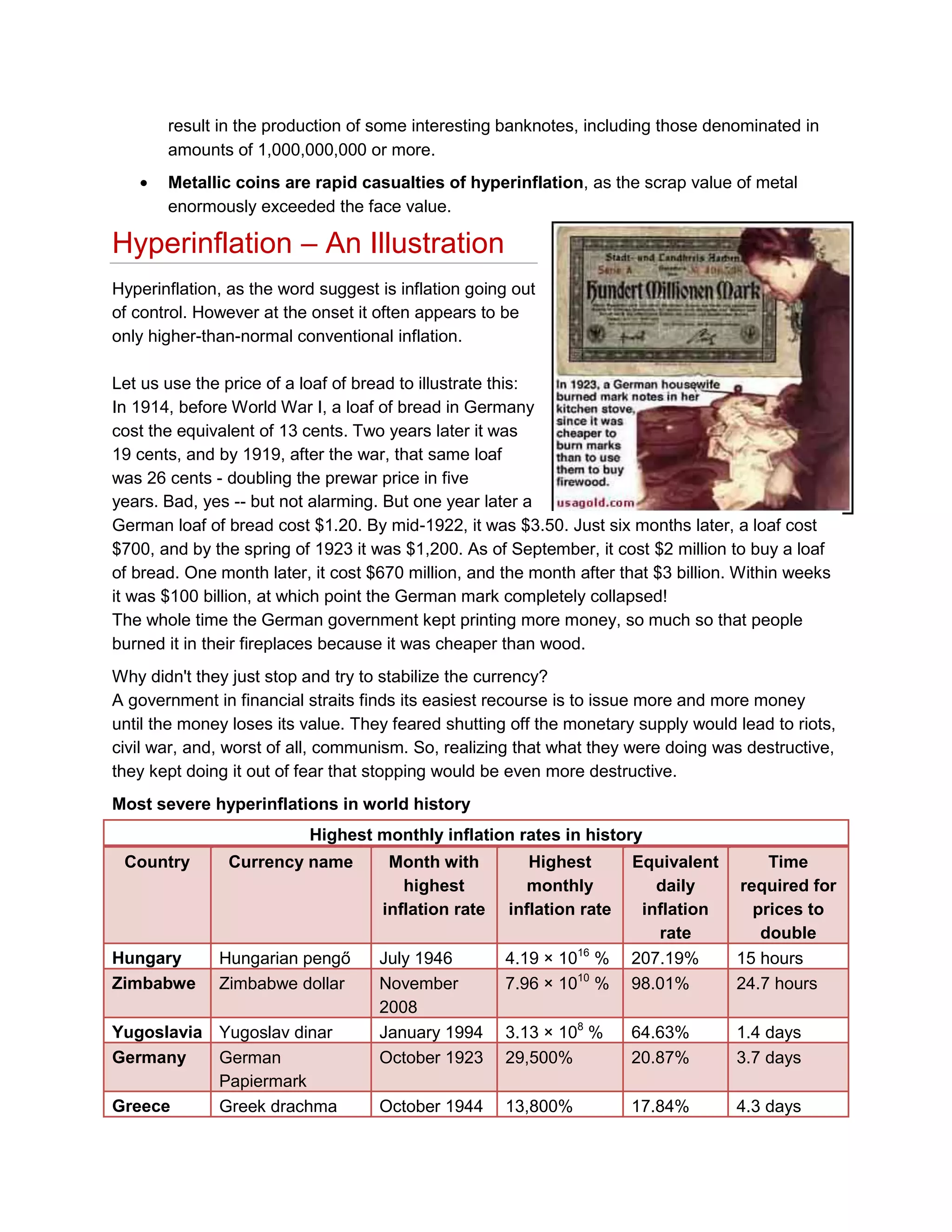 result in the production of some interesting banknotes, including those denominated in
amounts of 1,000,000,000 or more.
Metallic coins are rapid casualties of hyperinflation, as the scrap value of metal
enormously exceeded the face value.

Hyperinflation – An Illustration
Hyperinflation, as the word suggest is inflation going out
of control. However at the onset it often appears to be
only higher-than-normal conventional inflation.
Let us use the price of a loaf of bread to illustrate this:
In 1914, before World War I, a loaf of bread in Germany
cost the equivalent of 13 cents. Two years later it was
19 cents, and by 1919, after the war, that same loaf
was 26 cents - doubling the prewar price in five
years. Bad, yes -- but not alarming. But one year later a
German loaf of bread cost $1.20. By mid-1922, it was $3.50. Just six months later, a loaf cost
$700, and by the spring of 1923 it was $1,200. As of September, it cost $2 million to buy a loaf
of bread. One month later, it cost $670 million, and the month after that $3 billion. Within weeks
it was $100 billion, at which point the German mark completely collapsed!
The whole time the German government kept printing more money, so much so that people
burned it in their fireplaces because it was cheaper than wood.
Why didn't they just stop and try to stabilize the currency?
A government in financial straits finds its easiest recourse is to issue more and more money
until the money loses its value. They feared shutting off the monetary supply would lead to riots,
civil war, and, worst of all, communism. So, realizing that what they were doing was destructive,
they kept doing it out of fear that stopping would be even more destructive.
Most severe hyperinflations in world history
Highest monthly inflation rates in history
Country

Hungary
Zimbabwe

Currency name

Month with
highest
inflation rate

Highest
monthly
inflation rate

Hungarian pengő
Zimbabwe dollar

July 1946
November
2008
January 1994
October 1923
October 1944

Yugoslavia Yugoslav dinar
Germany
German
Papiermark
Greece
Greek drachma

4.19 × 1016 %
7.96 × 1010 %

Equivalent
daily
inflation
rate
207.19%
98.01%

Time
required for
prices to
double
15 hours
24.7 hours

3.13 × 108 %
29,500%

64.63%
20.87%

1.4 days
3.7 days

13,800%

17.84%

4.3 days

 