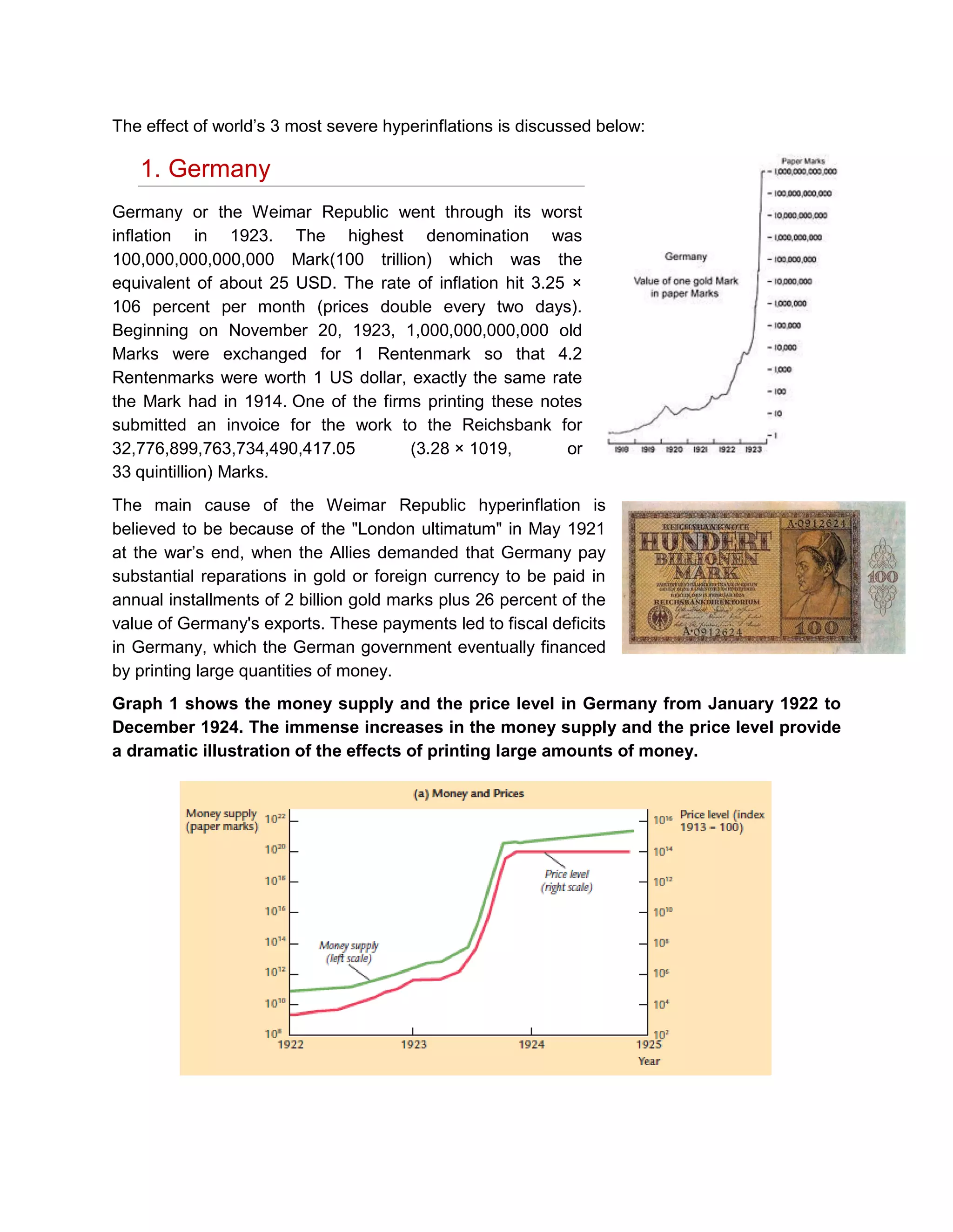 The effect of world’s 3 most severe hyperinflations is discussed below:

1. Germany
Germany or the Weimar Republic went through its worst
inflation in 1923. The highest denomination was
100,000,000,000,000 Mark(100 trillion) which was the
equivalent of about 25 USD. The rate of inflation hit 3.25 ×
106 percent per month (prices double every two days).
Beginning on November 20, 1923, 1,000,000,000,000 old
Marks were exchanged for 1 Rentenmark so that 4.2
Rentenmarks were worth 1 US dollar, exactly the same rate
the Mark had in 1914. One of the firms printing these notes
submitted an invoice for the work to the Reichsbank for
32,776,899,763,734,490,417.05
(3.28 × 1019,
or
33 quintillion) Marks.
The main cause of the Weimar Republic hyperinflation is
believed to be because of the "London ultimatum" in May 1921
at the war’s end, when the Allies demanded that Germany pay
substantial reparations in gold or foreign currency to be paid in
annual installments of 2 billion gold marks plus 26 percent of the
value of Germany's exports. These payments led to fiscal deficits
in Germany, which the German government eventually financed
by printing large quantities of money.
Graph 1 shows the money supply and the price level in Germany from January 1922 to
December 1924. The immense increases in the money supply and the price level provide
a dramatic illustration of the effects of printing large amounts of money.

 
