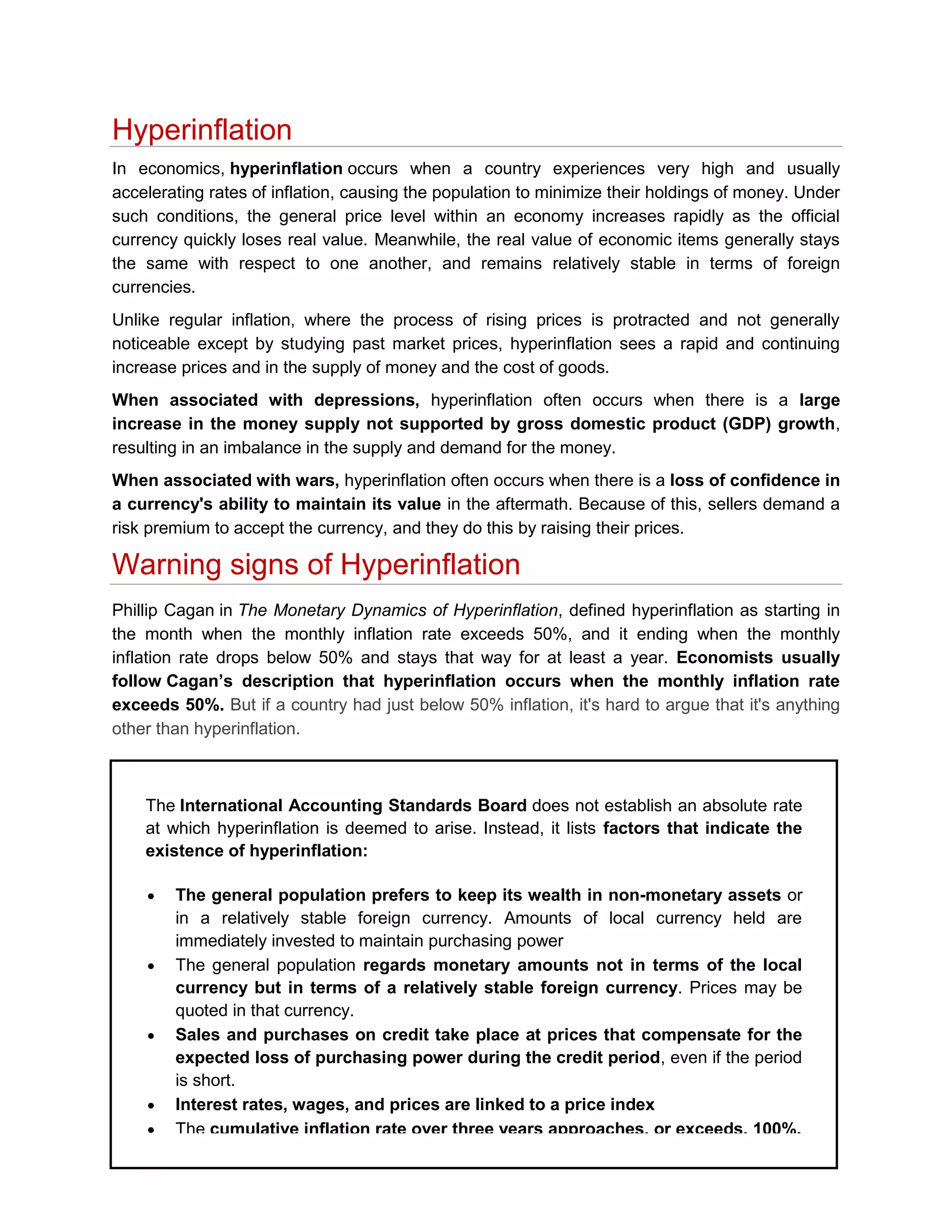 Hyperinflation
In economics, hyperinflation occurs when a country experiences very high and usually
accelerating rates of inflation, causing the population to minimize their holdings of money. Under
such conditions, the general price level within an economy increases rapidly as the official
currency quickly loses real value. Meanwhile, the real value of economic items generally stays
the same with respect to one another, and remains relatively stable in terms of foreign
currencies.
Unlike regular inflation, where the process of rising prices is protracted and not generally
noticeable except by studying past market prices, hyperinflation sees a rapid and continuing
increase prices and in the supply of money and the cost of goods.
When associated with depressions, hyperinflation often occurs when there is a large
increase in the money supply not supported by gross domestic product (GDP) growth,
resulting in an imbalance in the supply and demand for the money.
When associated with wars, hyperinflation often occurs when there is a loss of confidence in
a currency's ability to maintain its value in the aftermath. Because of this, sellers demand a
risk premium to accept the currency, and they do this by raising their prices.

Warning signs of Hyperinflation
Phillip Cagan in The Monetary Dynamics of Hyperinflation, defined hyperinflation as starting in
the month when the monthly inflation rate exceeds 50%, and it ending when the monthly
inflation rate drops below 50% and stays that way for at least a year. Economists usually
follow Cagan’s description that hyperinflation occurs when the monthly inflation rate
exceeds 50%. But if a country had just below 50% inflation, it's hard to argue that it's anything
other than hyperinflation.

The International Accounting Standards Board does not establish an absolute rate
at which hyperinflation is deemed to arise. Instead, it lists factors that indicate the
existence of hyperinflation:
The general population prefers to keep its wealth in non-monetary assets or
in a relatively stable foreign currency. Amounts of local currency held are
immediately invested to maintain purchasing power
The general population regards monetary amounts not in terms of the local
currency but in terms of a relatively stable foreign currency. Prices may be
quoted in that currency.
Sales and purchases on credit take place at prices that compensate for the
expected loss of purchasing power during the credit period, even if the period
is short.
Interest rates, wages, and prices are linked to a price index
The cumulative inflation rate over three years approaches, or exceeds, 100%.

 