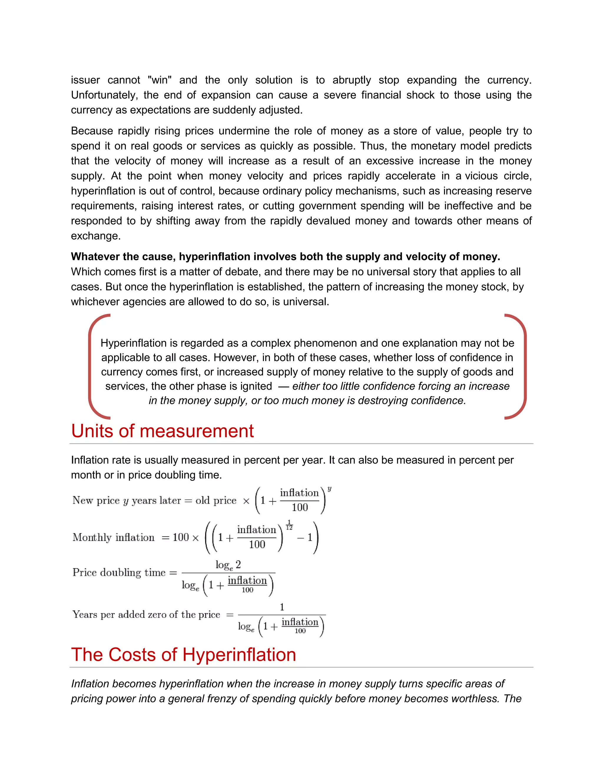 issuer cannot "win" and the only solution is to abruptly stop expanding the currency.
Unfortunately, the end of expansion can cause a severe financial shock to those using the
currency as expectations are suddenly adjusted.
Because rapidly rising prices undermine the role of money as a store of value, people try to
spend it on real goods or services as quickly as possible. Thus, the monetary model predicts
that the velocity of money will increase as a result of an excessive increase in the money
supply. At the point when money velocity and prices rapidly accelerate in a vicious circle,
hyperinflation is out of control, because ordinary policy mechanisms, such as increasing reserve
requirements, raising interest rates, or cutting government spending will be ineffective and be
responded to by shifting away from the rapidly devalued money and towards other means of
exchange.
Whatever the cause, hyperinflation involves both the supply and velocity of money.
Which comes first is a matter of debate, and there may be no universal story that applies to all
cases. But once the hyperinflation is established, the pattern of increasing the money stock, by
whichever agencies are allowed to do so, is universal.

Hyperinflation is regarded as a complex phenomenon and one explanation may not be
applicable to all cases. However, in both of these cases, whether loss of confidence in
currency comes first, or increased supply of money relative to the supply of goods and
services, the other phase is ignited — either too little confidence forcing an increase
in the money supply, or too much money is destroying confidence.

Units of measurement
Inflation rate is usually measured in percent per year. It can also be measured in percent per
month or in price doubling time.

The Costs of Hyperinflation
Inflation becomes hyperinflation when the increase in money supply turns specific areas of
pricing power into a general frenzy of spending quickly before money becomes worthless. The

 