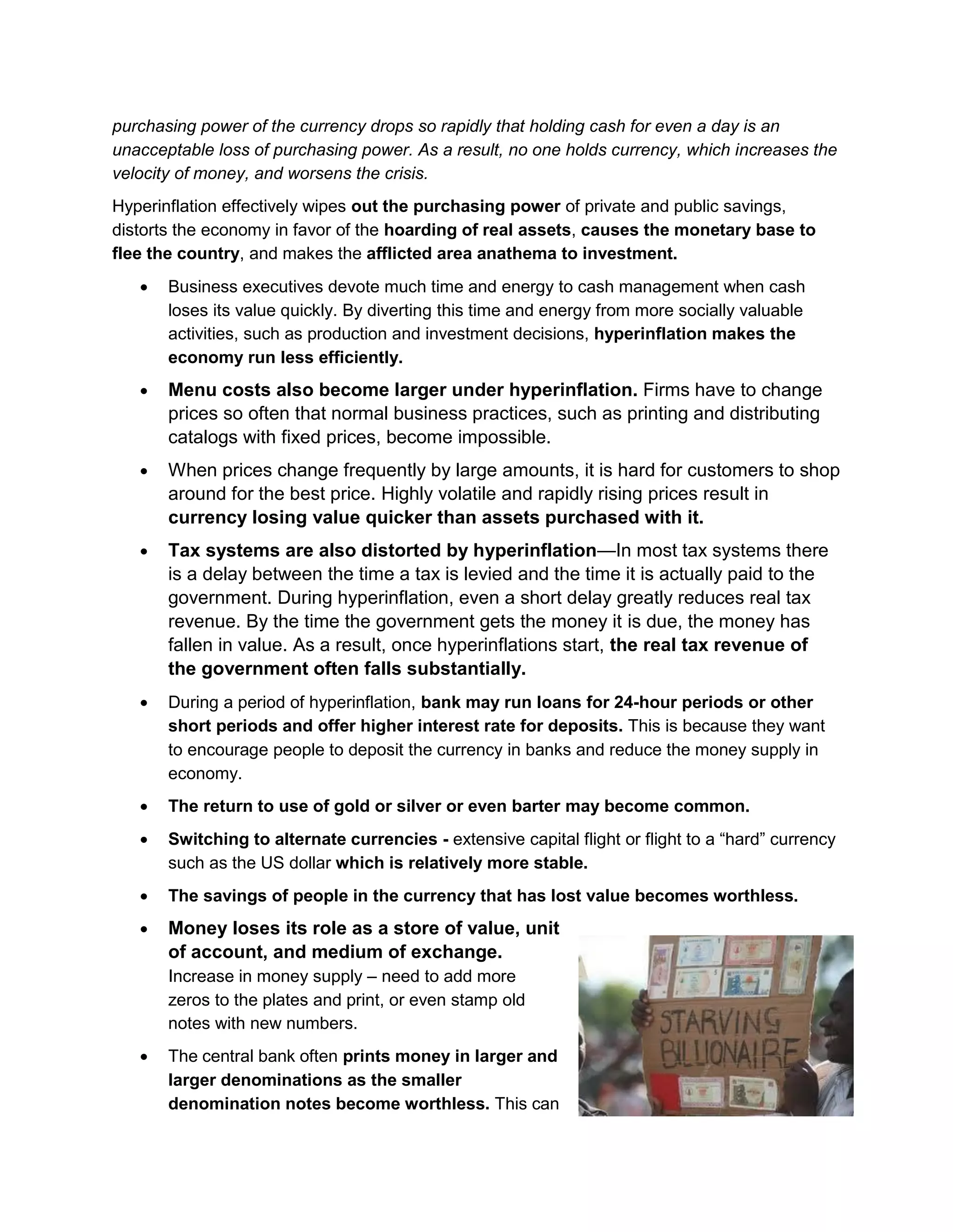 purchasing power of the currency drops so rapidly that holding cash for even a day is an
unacceptable loss of purchasing power. As a result, no one holds currency, which increases the
velocity of money, and worsens the crisis.
Hyperinflation effectively wipes out the purchasing power of private and public savings,
distorts the economy in favor of the hoarding of real assets, causes the monetary base to
flee the country, and makes the afflicted area anathema to investment.
Business executives devote much time and energy to cash management when cash
loses its value quickly. By diverting this time and energy from more socially valuable
activities, such as production and investment decisions, hyperinflation makes the
economy run less efficiently.

Menu costs also become larger under hyperinflation. Firms have to change
prices so often that normal business practices, such as printing and distributing
catalogs with fixed prices, become impossible.
When prices change frequently by large amounts, it is hard for customers to shop
around for the best price. Highly volatile and rapidly rising prices result in
currency losing value quicker than assets purchased with it.
Tax systems are also distorted by hyperinflation—In most tax systems there
is a delay between the time a tax is levied and the time it is actually paid to the
government. During hyperinflation, even a short delay greatly reduces real tax
revenue. By the time the government gets the money it is due, the money has
fallen in value. As a result, once hyperinflations start, the real tax revenue of
the government often falls substantially.
During a period of hyperinflation, bank may run loans for 24-hour periods or other
short periods and offer higher interest rate for deposits. This is because they want
to encourage people to deposit the currency in banks and reduce the money supply in
economy.
The return to use of gold or silver or even barter may become common.
Switching to alternate currencies - extensive capital flight or flight to a ―hard‖ currency
such as the US dollar which is relatively more stable.
The savings of people in the currency that has lost value becomes worthless.

Money loses its role as a store of value, unit
of account, and medium of exchange.
Increase in money supply – need to add more
zeros to the plates and print, or even stamp old
notes with new numbers.
The central bank often prints money in larger and
larger denominations as the smaller
denomination notes become worthless. This can

 
