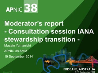 Moderator’s report 
- Consultation session IANA 
stewardship transition - 
Masato Yamanishi 
APNIC 38 AMM 
19 September 2014 
 