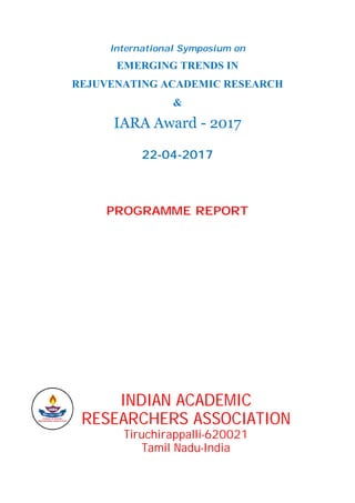 International Symposium on
EMERGING TRENDS IN
REJUVENATING ACADEMIC RESEARCH
&
IARA Award - 2017
22-04-2017
PROGRAMME REPORT
INDIAN ACADEMIC
RESEARCHERS ASSOCIATION
Tiruchirappalli-620021
Tamil Nadu-India
 