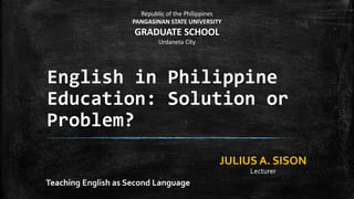 English in Philippine
Education: Solution or
Problem?
Teaching English as Second Language
Republic of the Philippines
PANGASINAN STATE UNIVERSITY
GRADUATE SCHOOL
Urdaneta City
JULIUS A. SISON
Lecturer
 