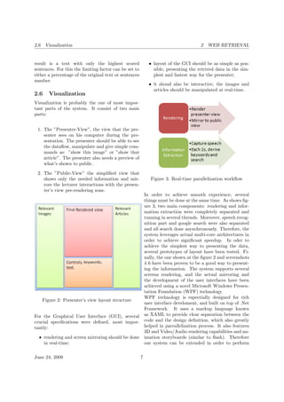 2.6 Visualization 2 WEB RETRIEVAL
result is a text with only the highest scored
sentences. For this the limiting factor can be set to
either a percentage of the original text or sentences
number.
2.6 Visualization
Visualization is probably the one of most impor-
tant parts of the system. It consist of two main
parts:
1. The ”Presenter-View”, the view that the pre-
senter sees on his computer during the pre-
sentation. The presenter should be able to see
the dataﬂow, manipulate and give simple com-
mands as: ”show this image” or ”show that
article”. The presenter also needs a preview of
what’s shown to public.
2. The ”Public-View” the simpliﬁed view that
shows only the needed information and mir-
rors the lecturer interactions with the presen-
ter’s view pre-rendering zone.
Figure 2: Presenter’s view layout structure
For the Graphical User Interface (GUI), several
crucial speciﬁcations were deﬁned, most impor-
tantly:
• rendering and screen mirroring should be done
in real-time;
• layout of the GUI should be as simple as pos-
sible, presenting the retrived data in the sim-
plest and fastest way for the presenter;
• it shoud also be interactive, the images and
articles should be manipulated at real-time.
Figure 3: Real-time parallelization workﬂow
In order to achieve smooth experience, several
things must be done at the same time. As shows ﬁg-
ure 3, two main components: rendering and infor-
mation extraction were completely separated and
running in several threads. Moreover, speech recog-
nition part and google search were also separated
and all search done asynchronously. Therefore, the
system leverages actual multi-core architectures in
order to achieve signiﬁcant speedup. In oder to
achieve the simplest way to presenting the data,
several prototypes of layout have been tested. Fi-
nally, the one shown at the ﬁgure 2 and screenshots
4 6 have been proven to be a good way to present-
ing the information. The system supports several
screens rendering, and the actual mirroring and
the development of the user interfaces have been
achieved using a novel Microsoft Windows Presen-
tation Foundation (WPF) technology.
WPF technology is espectially designed for rich
user interface develoment, and built on top of .Net
Framework. It uses a markup language known
as XAML to provide clear separation between the
code and the design deﬁnition, which also greatly
helped in parrallelization process. It also features
3D and Video/Audio rendering capabilities and an-
imation storyboards (similar to ﬂash). Therefore
our system can be extended in order to perform
June 24, 2009 7
 