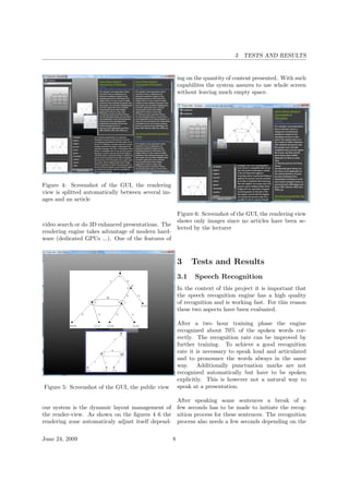 3 TESTS AND RESULTS
Figure 4: Screenshot of the GUI, the rendering
view is splitted automatically between several im-
ages and an article
video search or do 3D enhanced presentations. The
rendering engine takes advantage of modern hard-
ware (dedicated GPUs ...). One of the features of
Figure 5: Screenshot of the GUI, the public view
our system is the dynamic layout management of
the render-view. As shown on the ﬁgures 4 6 the
rendering zone automaticaly adjust itself depend-
ing on the quantity of content presented. With such
capabilites the system assures to use whole screen
without leaving much empty space.
Figure 6: Screenshot of the GUI, the rendering view
shows only images since no articles have been se-
lected by the lecturer
3 Tests and Results
3.1 Speech Recognition
In the context of this project it is important that
the speech recognition engine has a high quality
of recognition and is working fast. For this reason
these two aspects have been evaluated.
After a two hour training phase the engine
recognized about 70% of the spoken words cor-
rectly. The recognition rate can be improved by
further training. To achieve a good recognition
rate it is necessary to speak loud and articulated
and to pronounce the words always in the same
way. Additionally punctuation marks are not
recognized automatically but have to be spoken
explicitly. This is however not a natural way to
speak at a presentation.
After speaking some sentences a break of a
few seconds has to be made to initiate the recog-
nition process for these sentences. The recognition
process also needs a few seconds depending on the
June 24, 2009 8
 