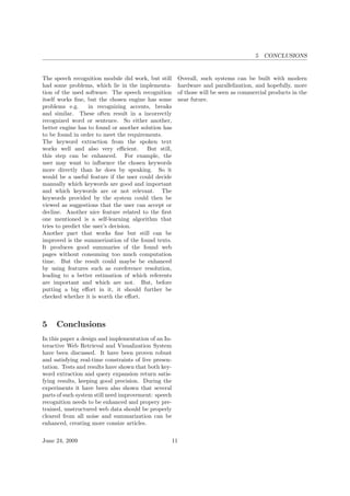 5 CONCLUSIONS
The speech recognition module did work, but still
had some problems, which lie in the implementa-
tion of the used software. The speech recognition
itself works ﬁne, but the chosen engine has some
problems e.g. in recognizing accents, breaks
and similar. These often result in a incorrectly
recognized word or sentence. So either another,
better engine has to found or another solution has
to be found in order to meet the requirements.
The keyword extraction from the spoken text
works well and also very eﬃcient. But still,
this step can be enhanced. For example, the
user may want to inﬂuence the chosen keywords
more directly than he does by speaking. So it
would be a useful feature if the user could decide
manually which keywords are good and important
and which keywords are or not relevant. The
keywords provided by the system could then be
viewed as suggestions that the user can accept or
decline. Another nice feature related to the ﬁrst
one mentioned is a self-learning algorithm that
tries to predict the user’s decision.
Another part that works ﬁne but still can be
improved is the summerization of the found texts.
It produces good summaries of the found web
pages without consuming too much computation
time. But the result could maybe be enhanced
by using features such as coreference resolution,
leading to a better estimation of which referents
are important and which are not. But, before
putting a big eﬀort in it, it should further be
checked whether it is worth the eﬀort.
5 Conclusions
In this paper a design and implementation of an In-
teractive Web Retrieval and Visualization System
have been discussed. It have been proven robust
and satisfying real-time constraints of live presen-
tation. Tests and results have shown that both key-
word extraction and query expansion return satis-
fying results, keeping good precision. During the
experiments it have been also shown that several
parts of such system still need improvement: speech
recognition needs to be enhanced and propery pre-
trained, unstructured web data should be properly
cleared from all noise and summarization can be
enhanced, creating more consize articles.
Overall, such systems can be built with modern
hardware and parallelization, and hopefully, more
of those will be seen as commercial products in the
near future.
June 24, 2009 11
 