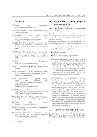 A APPENDIX: QUERY EXPANSION USING CYC
References
[1] Open text summarizer.
http://libots.sourceforge.net.
[2] Porter stemmer. http://tartarus.org/ mar-
tin/PorterStemmer/.
[3] Sharpnlp - open source natu-
ral language processing tools.
http://www.codeplex.com/sharpnlp.
[4] The Text Mining Handbook: Advanced Ap-
proaches in Analyzing Unstructured Data,
chapter page 60. Cambridge University Press,
2006.
[5] The Text Mining Handbook: Advanced Ap-
proaches in Analyzing Unstructured Data,
chapter page 318. Cambridge University Press,
2006.
[6] Cyc Foundation.
http://www.cycfoundation.org/.
[7] W.N. Francis and H. Kucera. Brown corpus
manual.
[8] M. Harrington. Giving computers a voice.
http://blogs.msdn.com/coding4fun/archive/
2006/10/31/909044.aspx.
[9] J. Moskowitz. Speech recog-
nition with windows xp.
http://www.microsoft.com/windowsxp/
using/setup/expert/
moskowitz 02september23.mspx.
[10] J. Moskowitz. Windows speech recognition.
http://www.microsoft.com/windows/windows-
vista/ features/speech-recognition.aspx.
[11] T. Ngoc Dao and T. Simpson. Measuring simi-
larity between sentences. Codeproject Article.
[12] Open Cyc Project.
http://www.cyc.com/opencyc.
[13] J. C. Scholtes. 5 text mining: Preprocessing
techniques part 1.
[14] Princeton University. Wordnet, a lex-
ical database for the english language.
http://wordnet.princeton.edu/.
A Appendix: Query Expan-
sion using Cyc
A.1 WordNet Similarity Measure-
ment
In order to be able to compare two words or sen-
tences together, a semantic similarity measurement
was needed. For this the WordNet similarity mea-
surement was used.
Following are the steps that are performed to to
the semantic similarity between two sentences [11]:
• each sentence is partitioned into a list of tokens
and the stop words are removed;
• words are stemmed;
• part of speech tagging is performed;
• the most appropriate sense for every word in
a sentence is found (Word Sense Disambigua-
tion). To ﬁnd out the most appropriate sense
of a word, the original Lesk algorithm was used
and expanded with the hypernym, hyponym,
meronym, troponym relations from WordNet.
The possible senses are scored with a new scor-
ing mechanism based on ZipF’s Law and the
sense with the highest score is chosen.
• the similarity of the sentences based on the
similarity of the pairs of words is computed.
In order to do this, a semantic similarity rela-
tive matrix is created, consisting of pairs of
word senses for semantic similarity between
the most appropriate sense of word. The Hun-
garian method is used to get the semantic simi-
larity between sentences. The match results of
this are included to compute single similarity
value for two sentences. The matching average
is used to compute semantic similarity between
two word-senses. This similarity is computed
by dividing the sum of similarity values of all
match candidates of both sentences by the to-
tal number of set tokens.
A.2 CycFoundation.org REST API
As mentionned in section 2.4.2, the system used
REST APIs in order to access the CycFounda-
tion.org Cyc KB. REST stands for Representa-
June 24, 2009 12
 