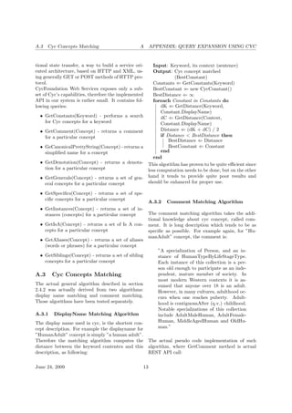 A.3 Cyc Concepts Matching A APPENDIX: QUERY EXPANSION USING CYC
tional state transfer, a way to build a service ori-
ented architecture, based on HTTP and XML, us-
ing generally GET or POST methods of HTTP pro-
tocol.
CycFoundation Web Services exposes only a sub-
set of Cyc’s capabilities, therefore the implemented
API in our system is rather small. It contains fol-
lowing queries:
• GetConstants(Keyword) - performs a search
for Cyc concepts for a keyword
• GetComment(Concept) - returns a comment
for a particular concept
• GeCanonicalPrettyString(Concept) - returns a
simpliﬁed name for a concept
• GetDenotation(Concept) - returns a denota-
tion for a particular concept
• GetGenerals(Concept) - returns a set of gen-
eral concepts for a particular concept
• GetSpeciﬁcs(Concept) - returns a set of spe-
ciﬁc concepts for a particular concept
• GetInstances(Concept) - returns a set of in-
stances (concepts) for a particular concept
• GetIsA(Concept) - returns a set of Is A con-
cepts for a particular concept
• GetAliases(Concept) - returns a set of aliases
(words or phrases) for a particular concept
• GetSiblings(Concept) - returns a set of sibling
concepts for a particular concept
A.3 Cyc Concepts Matching
The actual general algorithm descibed in section
2.4.2 was actually derived from two algorithms:
display name matching and comment matching.
Those algorithms have been tested separately.
A.3.1 DisplayName Matching Algorithm
The display name used in cyc, is the shortest con-
cept description. For example the displayname for
”HumanAdult” concept is simply ”a human adult”.
Therefore the matching algorithm computes the
distance between the keyword contentex and this
description, as following:
Input: Keyword, its context (sentence)
Output: Cyc concept matched
(BestConstant)
Constants ⇐ GetConstants(Keyword)
BestConstant ⇐ new CycConstant()
BestDistance ⇐ ∞
foreach Constant in Constants do
dK ⇐ GetDistance(Keyword,
Constant.DisplayName)
dC ⇐ GetDistance(Context,
Constant.DisplayName)
Distance ⇐ (dK + dC) / 2
if Distance < BestDistance then
BestDistance ⇐ Distance
BestConstant ⇐ Constant
end
end
This algorithm has proven to be quite eﬃcient since
less computation needs to be done, but on the other
hand it tends to provide quite poor results and
should be enhanced for proper use.
A.3.2 Comment Matching Algorithm
The comment matching algorithm takes the addi-
tional knowledge about cyc concept, called com-
ment. It is long description which tends to be as
speciﬁc as possible. For example again, for ”Hu-
manAdult” concept, the comment is:
”A specialization of Person, and an in-
stance of HumanTypeByLifeStageType.
Each instance of this collection is a per-
son old enough to participate as an inde-
pendent, mature member of society. In
most modern Western contexts it is as-
sumed that anyone over 18 is an adult.
However, in many cultures, adulthood oc-
curs when one reaches puberty. Adult-
hood is contiguousAfter (q.v.) childhood.
Notable specializations of this collection
include AdultMaleHuman, AdultFemale-
Human, MiddleAgedHuman and OldHu-
man.”
The actual pseudo code implementation of such
algorithm, where GetComment method is actual
REST API call:
June 24, 2009 13
 