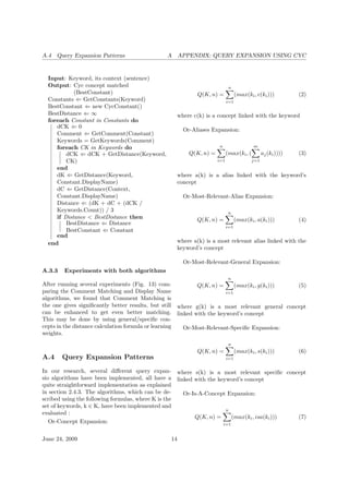 A.4 Query Expansion Patterns A APPENDIX: QUERY EXPANSION USING CYC
Input: Keyword, its context (sentence)
Output: Cyc concept matched
(BestConstant)
Constants ⇐ GetConstants(Keyword)
BestConstant ⇐ new CycConstant()
BestDistance ⇐ ∞
foreach Constant in Constants do
dCK ⇐ 0
Comment ⇐ GetComment(Constant)
Keywords = GetKeywords(Comment)
foreach CK in Keywords do
dCK ⇐ dCK + GetDistance(Keyword,
CK)
end
dK ⇐ GetDistance(Keyword,
Constant.DisplayName)
dC ⇐ GetDistance(Context,
Constant.DisplayName)
Distance ⇐ (dK + dC + (dCK /
Keywords.Count)) / 3
if Distance < BestDistance then
BestDistance ⇐ Distance
BestConstant ⇐ Constant
end
end
A.3.3 Experiments with both algorithms
After running several experiments (Fig. 13) com-
paring the Comment Matching and Display Name
algorithms, we found that Comment Matching is
the one gives signiﬁcantly better results, but still
can be enhanced to get even better matching.
This may be done by using general/speciﬁc con-
cepts in the distance calculation formula or learning
weights.
A.4 Query Expansion Patterns
In our research, several diﬀerent query expan-
sio algorithms have been implemented, all have a
quite straightforward implementation as explained
in section 2.4.3. The algorithms, which can be de-
scribed using the following formulas, where K is the
set of keywords, k ∈ K, have been implemented and
evaluated :
Or-Concept Expansion:
Q(K, n) =
n
i=1
(max(ki, c(ki))) (2)
where c(k) is a concept linked with the keyword
Or-Aliases Expansion:
Q(K, n) =
n
i=1
(max(ki, (
m
j=1
aj(ki)))) (3)
where a(k) is a alias linked with the keyword’s
concept
Or-Most-Relevant-Alias Expansion:
Q(K, n) =
n
i=1
(max(ki, a(ki))) (4)
where a(k) is a most relevant alias linked with the
keyword’s concept
Or-Most-Relevant-General Expansion:
Q(K, n) =
n
i=1
(max(ki, g(ki))) (5)
where g(k) is a most relevant general concept
linked with the keyword’s concept
Or-Most-Relevant-Speciﬁc Expansion:
Q(K, n) =
n
i=1
(max(ki, s(ki))) (6)
where s(k) is a most relevant speciﬁc concept
linked with the keyword’s concept
Or-Is-A-Concept Expansion:
Q(K, n) =
n
i=1
(max(ki, isa(ki))) (7)
June 24, 2009 14
 