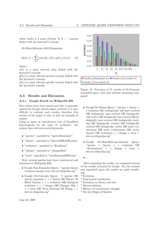 A.5 Results and Discussion A APPENDIX: QUERY EXPANSION USING CYC
where isa(k) is a most relevant ’Is A ...’ concept
linked with the keyword’s concept
Or-Most-Relevant-AGS Expansion:
Q(K, n) =
n
i=1
(max(ki, a(ki), g(ki), s(ki))) (8)
where:
a(k) is a most relevant alias linked with the
keyword’s concept,
g(k) is a most relevant general concept linked with
the keyword’s concept,
s(k) is a most relevant speciﬁc concept linked with
the keyword’s concept
A.5 Results and Discussion
A.5.1 Google Search on Wikipedia KB
Our system have been tested and able to generate
queries for Google search engine, however it is very
diﬃcult to evaluate such results, therefore this
secrion of the paper is only to give an example of
results.
Using as input an introductory text of Standford
Encyclopedia for the topic of ’evolution’, the
system have derived several keywords:
• ”species”, matched to ”speciesImmunity”
• ”theory”, matched to ”theoryOfBeliefSystem”
• ”evolution”, matched to ”Evolution”
• ”change”, matched to ”changesSlot”
• ”term”, matched to ”termExternalIDString”
Next, several queries have been constructed and
restricted to Wikipedia KB:
• Google Non-Expanded Query: ”species theory
evolution change term site:en.wikipedia.org”
• Google Or-Concepts Query: ”( species OR
species immunity ) + ( theory OR Theory Of
Belief System ) + ( evolution OR biological
evolution ) + ( change OR Changes Slot )
+ ( term OR Term External ID String ) +
site:en.wikipedia.org”
Figure 12: Precision at N, results of Or-Concept
expanded query with and without stemming com-
pared
• Google Or-Aliases Query: ”species + theory +
( evolution OR (biologically will have evolved
OR biologically had evolved OR biologically
will evolve OR biologically has evolved OR bi-
ologically have evolved OR biologically evolv-
ing OR biologically evolves OR biologically
evolved OR biologically evolve OR most evo-
lutionary OR more evolutionary OR evolu-
tionary OR evolution) ) + change + term +
site:en.wikipedia.org”
• Google Or-Most-Relevant-General Query:
”species + theory + ( evolution OR
”development” ) + change + term +
site:en.wikipedia.org”
• ...
After analyzing the results, we compared several
of the results returned by Google. For the normal
non expanded query the results are quite satisfy-
ing:
* Evolution
* Punctuated equilibrium
* Evolution as theory and fact
* Macroevolution
* History of evolutionary thought
* On the Origin of Species
June 24, 2009 15
 