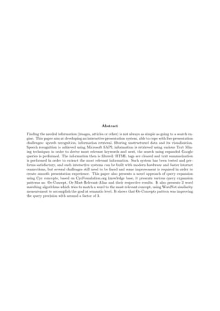Abstract
Finding the needed information (images, articles or other) is not always as simple as going to a search en-
gine. This paper aim at developing an interactive presentation system, able to cope with live presentation
challenges: speech recognition, information retrieval, ﬁltering unstructured data and its visualization.
Speech recognition is achieved using Microsoft SAPI; information is retrieved using various Text Min-
ing techniques in order to derive most relevant keywords and next, the search using expanded Google
queries is performed. The information then is ﬁltered: HTML tags are cleared and text summarization
is performed in order to extract the most relevant information. Such system has been tested and per-
forms satisfactory, and such interactive systems can be built with modern hardware and faster internet
connections, but several challenges still need to be faced and some improvement is required in order to
create smooth presentation experience. This paper also presents a novel approach of query expansion
using Cyc concepts, based on CycFoundation.org knowledge base, it presents various query expansion
patterns as: Or-Concept, Or-Most-Relevant-Alias and their respective results. It also presents 2 word
matching algorithms which tries to match a word to the most relevant concept, using WordNet similarity
measurement to accomplish the goal at semantic level. It shows that Or-Concepts pattern was improving
the query precision with around a factor of 3.
 