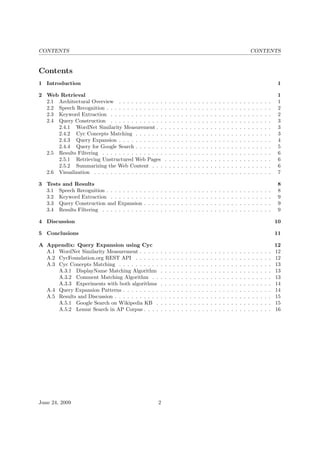 CONTENTS CONTENTS
Contents
1 Introduction 1
2 Web Retrieval 1
2.1 Architectural Overview . . . . . . . . . . . . . . . . . . . . . . . . . . . . . . . . . . . . . 1
2.2 Speech Recognition . . . . . . . . . . . . . . . . . . . . . . . . . . . . . . . . . . . . . . . . 2
2.3 Keyword Extraction . . . . . . . . . . . . . . . . . . . . . . . . . . . . . . . . . . . . . . . 2
2.4 Query Construction . . . . . . . . . . . . . . . . . . . . . . . . . . . . . . . . . . . . . . . 3
2.4.1 WordNet Similarity Measurement . . . . . . . . . . . . . . . . . . . . . . . . . . . . 3
2.4.2 Cyc Concepts Matching . . . . . . . . . . . . . . . . . . . . . . . . . . . . . . . . . 3
2.4.3 Query Expansion . . . . . . . . . . . . . . . . . . . . . . . . . . . . . . . . . . . . . 4
2.4.4 Query for Google Search . . . . . . . . . . . . . . . . . . . . . . . . . . . . . . . . . 5
2.5 Results Filtering . . . . . . . . . . . . . . . . . . . . . . . . . . . . . . . . . . . . . . . . . 6
2.5.1 Retrieving Unstructured Web Pages . . . . . . . . . . . . . . . . . . . . . . . . . . 6
2.5.2 Summarizing the Web Content . . . . . . . . . . . . . . . . . . . . . . . . . . . . . 6
2.6 Visualization . . . . . . . . . . . . . . . . . . . . . . . . . . . . . . . . . . . . . . . . . . . 7
3 Tests and Results 8
3.1 Speech Recognition . . . . . . . . . . . . . . . . . . . . . . . . . . . . . . . . . . . . . . . . 8
3.2 Keyword Extraction . . . . . . . . . . . . . . . . . . . . . . . . . . . . . . . . . . . . . . . 9
3.3 Query Construction and Expansion . . . . . . . . . . . . . . . . . . . . . . . . . . . . . . . 9
3.4 Results Filtering . . . . . . . . . . . . . . . . . . . . . . . . . . . . . . . . . . . . . . . . . 9
4 Discussion 10
5 Conclusions 11
A Appendix: Query Expansion using Cyc 12
A.1 WordNet Similarity Measurement . . . . . . . . . . . . . . . . . . . . . . . . . . . . . . . . 12
A.2 CycFoundation.org REST API . . . . . . . . . . . . . . . . . . . . . . . . . . . . . . . . . 12
A.3 Cyc Concepts Matching . . . . . . . . . . . . . . . . . . . . . . . . . . . . . . . . . . . . . 13
A.3.1 DisplayName Matching Algorithm . . . . . . . . . . . . . . . . . . . . . . . . . . . 13
A.3.2 Comment Matching Algorithm . . . . . . . . . . . . . . . . . . . . . . . . . . . . . 13
A.3.3 Experiments with both algorithms . . . . . . . . . . . . . . . . . . . . . . . . . . . 14
A.4 Query Expansion Patterns . . . . . . . . . . . . . . . . . . . . . . . . . . . . . . . . . . . . 14
A.5 Results and Discussion . . . . . . . . . . . . . . . . . . . . . . . . . . . . . . . . . . . . . . 15
A.5.1 Google Search on Wikipedia KB . . . . . . . . . . . . . . . . . . . . . . . . . . . . 15
A.5.2 Lemur Search in AP Corpus . . . . . . . . . . . . . . . . . . . . . . . . . . . . . . . 16
June 24, 2009 2
 