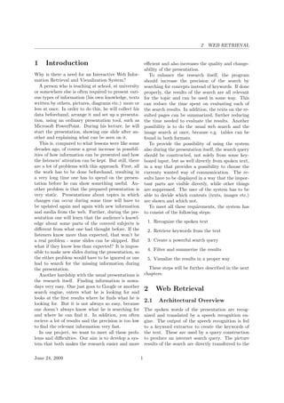 2 WEB RETRIEVAL
1 Introduction
Why is there a need for an Interactive Web Infor-
mation Retrieval and Visualization System?
A person who is teaching at school, at university
or somewhere else is often required to present vari-
ous types of information (his own knowledge, texts
written by others, pictures, diagrams etc.) more or
less at once. In order to do this, he will collect his
data beforehand, arrange it and set up a presenta-
tion, using an ordinary presentation tool, such as
Microsoft PowerPoint. During his lecture, he will
start the presentation, showing one slide after an-
other and explaining what can be seen on it.
This is, compared to what lessons were like some
decades ago, of course a great increase in possibil-
ities of how information can be presented and how
the listeners’ attention can be kept. But still, there
are a lot of problems with this approach. First, all
the work has to be done beforehand, resulting in
a very long time one has to spend on the presen-
tation before he can show something useful. An-
other problem is that the prepared presentation is
very static. Presentations about topics in which
changes can occur during some time will have to
be updated again and again with new information
and media from the web. Further, during the pre-
sentation one will learn that the audience’s knowl-
edge about some parts of the covered subjects is
diﬀerent from what one had thought before. If the
listeners know more than expected, that won’t be
a real problem - some slides can be skipped. But
what if they know less than expected? It is impos-
sible to make new slides during the presentation, so
the either problem would have to be ignored or one
had to search for the missing information during
the presentation.
Another hardship with the usual presentations is
the research itself. Finding information is nowa-
days very easy. One just goes to Google or another
search engine, enters what he is looking for and
looks at the ﬁrst results where he ﬁnds what he is
looking for. But it is not always so easy, because
one doesn’t always know what he is searching for
and where he can ﬁnd it. In addition, you often
recieve a lot of results and the precision is too low
to ﬁnd the relevant information very fast.
In our project, we want to meet all these prob-
lems and diﬃculties. Our aim is to develop a sys-
tem that both makes the research easier and more
eﬃcient and also increases the quality and change-
ability of the presentation.
To enhance the research itself, the program
should increase the precision of the search by
searching for concepts instead of keywords. If done
properly, the results of the search are all relevant
for the topic and can be used in some way. This
can reduce the time spent on evaluating each of
the search results. In addition, the texts on the re-
sulted pages can be summarized, further reducing
the time needed to evaluate the results. Another
possibility is to do the usual web search and the
image search at once, because e.g. tables can be
found in both formats.
To provide the possibility of using the system
also during the presentation itself, the search query
should be constructed, not solely from some key-
board input, but as well directly from spoken text,
in a way that provides a possibility to choose the
currenty wanted way of communication. The re-
sults have to be displayed in a way that the impor-
tant parts are visible directly, while other things
are suppressed. The user of the system has to be
able to decide which contents (texts, images etc.)
are shown and which not.
To meet all these requirements, the system has
to consist of the following steps:
1. Recognize the spoken text
2. Retrieve keywords from the text
3. Create a powerful search query
4. Filter and summerize the results
5. Visualize the results in a proper way
These steps will be further described in the next
chapters.
2 Web Retrieval
2.1 Architectural Overview
The spoken words of the presentation are recog-
nized and translated by a speech recognition en-
gine. The output of the speech recognition is fed
to a keyword extractor to create the keywords of
the text. These are used by a query construction
to produce an internet search query. The picture
results of the search are directly transferred to the
June 24, 2009 1
 