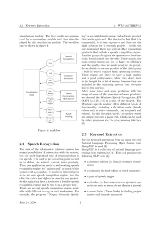 2.3 Keyword Extraction 2 WEB RETRIEVAL
visualisation module. The text results are summa-
rized by a summarizer module and then also dis-
played by the visualisation module. The workﬂow
can be shown in ﬁgure 1.
Figure 1: workﬂow
2.2 Speech Recognition
The user of the information retrieval system has
several possibilities of interaction with the system,
but the most important way of communication is
the speech. It is used to get a starting point as well
as to deﬁne the wanted content more precisely.
Thus, our application needs a well-working speech
recognition engine, to ”understand” as much of the
spoken text as possible. It would be interesting to
write an own speech recognition engine, but the
eﬀort for this is too high to be done for our project.
So the main task here is to choose a feasible speech
recognition engine and to use it in a proper way.
There are several speech recognition engine avail-
able with diﬀerent strengths and weaknesses. For
example, the program ”Dragon Naturally Speak-
ing” is an established commercial software product
that works quite well. But due to the fact that it is
commercial, it is very expensive and thus not the
right solution for a research project. Beside the
one mentioned there are several other commercial
products that include a speech recognition engine.
Another group of engines are open-source freeware-
tools, found spread one the web. Unfortunatly, the
tools tested turned out not to have the eﬃciency
and the quality that we would need for the projet.
So we decide to use one product of the third group
- built-in search engines from operating systems.
These engine are likely to have a high quality
and a good performance, while they don’t have
to be bought for a lot of money, because they are
included in the operating system that everyone
has to buy anyway.
After some tests and some problems with the
usage of some of the mentions software products,
we choosed the Windows Speech Recognition API
(SAPI 5.1) [9], [10] as a part of our project. The
Windows speech module oﬀers diﬀerent kinds of
functionality, including a dictation mode (beside
others such as voice commands, text to speech and
others). In this dictation mode, the spoken words
are simply put into a plain text, which can by used
by other programs via the programming interface
[8].
2.3 Keyword Extraction
For the keyword generation from an input text the
Natural Language Processing Open Source tool:
SharpNLP is used [3].
SharpNLP is a collection of natural language pro-
cessing tools written in C#. This tool provides the
following NLP tools [4]:
• a sentence splitter (to identify sentence bound-
aries)
• a tokenizer (to ﬁnd tokens or word segments)
• a part-of-speech tagger
• a chunker (to ﬁnd non-recursive syntactic an-
notation such as noun phrase chunks a parser)
• a name ﬁnder (Name ﬁnder to ﬁnding proper
names and numeric amounts)
June 24, 2009 2
 
