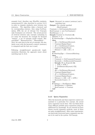 2.4 Query Construction 2 WEB RETRIEVAL
semantic level, therefore uses WordNet similarity
measurement[11] (also described in section 2.4.1)
in order to compute similarity score between two
sentences. The algorithm takes a keyword and
its corresponding sentence, then using CycFoun-
dation APIs the set of relevant Cyc Concepts
(aka Constants) are retrieved. The actual process
of retrieval retrieves only concepts containing in
it’s name the keyword, for example for keyword
”human”, a set of concepts would contain ”Hu-
manAdult”, ”HumanActivity”, ”HumanBody”.
Next, for each item in the set of concepts, the sim-
ilarity score with the keyword’s context (sentence)
is computed and the best one is used.
Following straightforward pseudo-code imple-
mentation illustrates the approach (more about
matching type in A.3):
Input: Keyword, its context (sentence) and a
matching type
Output: Cyc concept matched
(BestConstant)
Constants ⇐ GetConstants(Keyword)
BestConstant ⇐ new CycConstant()
BestDistance ⇐ ∞
foreach Constant in Constants do
Distance ⇐ ∞
if MatchingType = DisplayNameMatching
then
dK ⇐ GetDistance(Keyword,
Constant.DisplayName)
dC ⇐ GetDistance(Context,
Constant.DisplayName)
Distance ⇐ (dK + dC) / 2
end
if MatchingType = CommentMatching
then
dCK ⇐ 0
Comment ⇐ GetComment(Constant)
Keywords = GetKeywords(Comment)
foreach CK in Keywords do
dCK ⇐ dCK +
GetDistance(Keyword, CK)
end
dK ⇐ GetDistance(Keyword,
Constant.DisplayName)
dC ⇐ GetDistance(Context,
Constant.DisplayName)
Distance ⇐ (dK + dC + (dCK /
Keywords.Count)) / 3
end
if Distance < BestDistance then
BestDistance ⇐ Distance
BestConstant ⇐ Constant
end
end
2.4.3 Query Expansion
After the keywords and their respective context are
matched to a particular Cyc concept, the actual
query expansion can be done. One can think about
many diﬀerent possible query expansions using the
additional Cyc knowledge. In our research we have
chosen several expansion methods, most of them
are quite straightforward. After some experiments,
one particular structured query expansion was cho-
sen to be used in the system: Or-Concept.
June 24, 2009 4
 