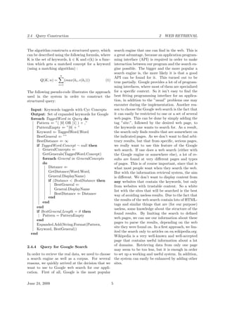 2.4 Query Construction 2 WEB RETRIEVAL
The algorithm constructs a structured query, which
can be described using the following formula, where
K is the set of keywords, k ∈ K and c(k) is a func-
tion which gets a matched concept for a keyword
(using a matching algorithm) :
Q(K, n) =
n
i=1
(max(ki, c(ki))) (1)
The following pseudo-code illustrates the approach
used in the system in order to construct the
structured query:
Input: Keywords taggeds with Cyc Concepts
Output: Set of expanded keywords for Google
foreach TaggedWord in Query do
Pattern ⇐ ”( [0] OR [1] ) + ,”
PatternEmpty ⇐ ”[0] + ”
Keyword ⇐ TaggedWord.Word
BestGeneral ⇐ ””
BestDistance ⇐ ∞
if TaggedWord.Concept ¬ null then
GeneralConcepts ⇐
GetGenerals(TaggedWord.Concept)
foreach General in GeneralConcepts
do
Distance ⇐
GetDistance(Word.Word,
General.DisplayName)
if (Distance < BestDistance then
BestGeneral ⇐
General.DisplayName
BestDistance ⇐ Distance
end
end
end
if BestGeneral.Length = 0 then
Pattern = PatternEmpty
end
Expanded.Add(String.Format(Pattern,
Keyword, BestGeneral))
end
2.4.4 Query for Google Search
In order to recieve the real data, we need to choose
a search engine as well as a corpus. For several
reasons, we quickly arrived at the decision that we
want to use to Google web search for our appli-
cation. First of all, Google is the most popular
search engine that one can ﬁnd in the web. This is
a great advantage, because an application program-
ming interface (API) is required in order to make
interaction between our program and the search en-
gine possible. The bigger and the more popular a
search engine is, the more likely it is that a good
API can be found for it. This turned out to be
true partially. Google provides a lot of of program-
ming interfaces, where most of them are specialized
for a speciﬁc context. So it isn’t easy to ﬁnd the
best ﬁtting programming interface for an applica-
tion, in addition to the ”usual” problems one may
encouter during the implementation. Another rea-
son to choose the Google web search is the fact that
it can easily be restricted to one or a set of several
web pages. This can be done by simply adding the
tag ”site:”, followed by the desired web page, to
the keywords one wants to search for. As a result,
the search only ﬁnds results that are somewhere on
the indicated pages. As we don’t want to ﬁnd arbi-
trary results, but that from speciﬁc, serious pages,
we really want to use this feature of the Google
web search. If one does a web search (either with
the Google engine or somewhere else), a lot of re-
sults are found at very diﬀerent pages and types
of pages. This is of course important, since that is
what most people want when they search the web.
But with the information retrieval system, the aim
is diﬀerent. We don’t want to display content from
any websites that contain the keywords, but only
from websites with trustable content. So a white
list with the sites that will be searched is the best
way of avoiding useless results. Due to the fact that
the results of the web search contain lots of HTML-
tags and similar things that are (for our purpose)
useless, some knowledge about the structure of the
found results. By limiting the search to deﬁned
web pages, we can use our information about these
pages to parse the results, depending on the web
site they were found on. In a ﬁrst approach, we lim-
ited the search only to articles on en.wikipedia.org.
Wikipedia is a very well-known and well-accepted
page that contains useful information about a lot
of domains. Retrieving data from only one page
may seem to be too less, but it is enough in order
to set up a working and useful system. In addition,
the system can easily be enhanced by adding other
sites.
June 24, 2009 5
 