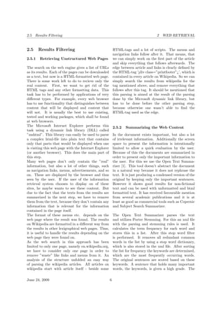 2.5 Results Filtering 2 WEB RETRIEVAL
2.5 Results Filtering
2.5.1 Retrieving Unstructured Web Pages
The search on the web engine gives a list of URLs
as its results. Each of the pages can be downloaded
as a text, but now is a HTML-formatted web page.
There is some work left to do to recieve only the
real content. First, we want to get rid of the
HTML tags and any other formatting data. This
task has to be performed by applications of very
diﬀerent types. For example, every web browser
has to use functionality that distinguishes between
content that will be displayed and content that
will not. It is usually the best to use existing,
tested and working packages, which shall be found
at web browsers.
The Microsoft Internet Explorer performs this
task using a dynamic link library (DLL) called
”mshtml”. This library can easily be used to parse
a complex html-ﬁle into plain text that contains
only that parts that would be displayed when one
is visiting this web page with the Internet Explorer
(or another browser). This does the main part of
this step.
Many web pages don’t only contain the ”real”
information, but also a lot of other things, such
as navigation links, menus, advertisements, and so
on. These are displayed by the browser and thus
seen by the user. If the user of the information
retrieval system chooses to display on of these
sites, he maybe wants to see these content. But
due to the fact that the texts from the results are
summerized in the next step, we have to remove
them from the text, because they don’t contain any
information that is relevant for the information
contained in the page itself.
The format of these menus etc. depends on the
web page where the result was found. The results
on Wikipedia are formatted in a diﬀerent way from
the results in other lexigraphical web pages. Thus,
it is useful to handle the results depending on the
web page they were found on.
As the web search in this approach has been
limited to only one page, namely en.wikipedia.org,
we have to consider only one page in order to
remove ”waste” like links and menus from it. An
analysis of the structure unfolded an easy way
of parsing the wikipedia articles. All articles on
wikipedia start with article itself - beside some
HTML-tags and a lot of scripts. The menus and
navigation links follow after it. That means, that
we can simply work on the ﬁrst part of the article
and skip everything that follows afterwards. The
edge between article and links is clearly deﬁned by
the HTML-tag ’¡div class=”printfooter”¿’, which is
contained in every article on Wikipedia. So we can
simply search the results from wikipedia for the
tag mentioned above, and remove everything that
follows after this tag. It should be mentioned that
this parsing is aimed at the result of the parsing
done by the Microsoft dynamic link library, but
has to be done before the other parsing step,
because otherwise one wasn’t able to ﬁnd the
HTML-tag used as the edge.
2.5.2 Summarizing the Web Content
In the document exists important, but also a lot
of irrelevant information. Additionally the screen
space to present the information is intentionally
limited to allow a quick evaluation by the user.
Because of this the documents are summarized in
order to present only the important information to
the user. For this we use the Open Text Summa-
rizer [1]. This tool doesn’t abstract the document
in a natural way because it does not rephrase the
text. It is just producing a condensed version of the
original by keeping only the important sentences.
However it shows good results for non-ﬁctional
text and can be used with unformatted and html
formatted text. It has received favourable mention
from several academic publications and it is at
least as good as commercial tools such as Copernic
and Subject Search Summarizer.
The Open Text Summarizer parses the text
and utilizes Porter Stemming. For this an xml ﬁle
with the parsing and stemming rules is used. It
calculates the term frequency for each word and
stores this in a list. After this stop word ﬁlter
is performed. It removes all redundant common
words in the list by using a stop word dictionary,
which is also stored in the xml ﬁle. After sorting
the list for frequency the keywords are determined,
which are the most frequently occurring words.
The original sentences are scored based on these
keywords. A sentence that holds many important
words, the keywords, is given a high grade. The
June 24, 2009 6
 