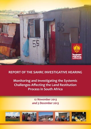 REPORT OF THE SAHRC INVESTIGATIVE HEARING 
Monitoring and Investigating the Systemic 
Challenges Affecting the Land Restitution 
Process in South Africa 
12 November 2013 
and 5 December 2013 
 