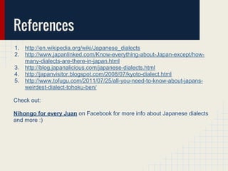 References
1. http://en.wikipedia.org/wiki/Japanese_dialects
2. http://www.japanlinked.com/Know-everything-about-Japan-except/how-
many-dialects-are-there-in-japan.html
3. http://blog.japanalicious.com/japanese-dialects.html
4. http://japanvisitor.blogspot.com/2008/07/kyoto-dialect.html
5. http://www.tofugu.com/2011/07/25/all-you-need-to-know-about-japans-
weirdest-dialect-tohoku-ben/
Check out:
Nihongo for every Juan on Facebook for more info about Japanese dialects
and more :)
 