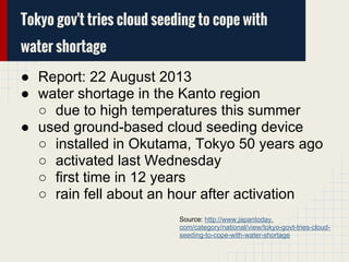 Tokyo gov't tries cloud seeding to cope with
water shortage
● Report: 22 August 2013
● water shortage in the Kanto region
○ due to high temperatures this summer
● used ground-based cloud seeding device
○ installed in Okutama, Tokyo 50 years ago
○ activated last Wednesday
○ first time in 12 years
○ rain fell about an hour after activation
Source: http://www.japantoday.
com/category/national/view/tokyo-govt-tries-cloud-
seeding-to-cope-with-water-shortage
 