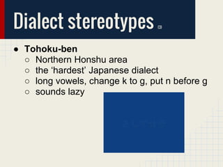 Dialect stereotypes (3)
● Tohoku-ben
○ Northern Honshu area
○ the ‘hardest’ Japanese dialect
○ long vowels, change k to g, put n before g
○ sounds lazy
 