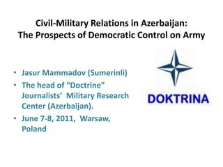 Civil-Military Relations in Azerbaijan:
The Prospects of Democratic Control on Army
• Jasur Mammadov (Sumerinli)
• The head of “Doctrine”
Journalists’ Military Research
Center (Azerbaijan).
• June 7-8, 2011, Warsaw,
Poland
 