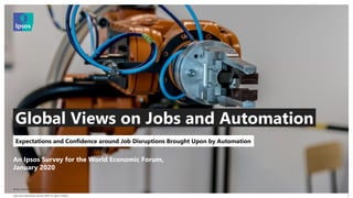 Jobs and Automation January 2020 | © Ipsos | Public |
© 2016 Ipsos. All rights reserved. Contains Ipsos' Confidential and Proprietary information and
may not be disclosed or reproduced without the prior written consent of Ipsos.
1
An Ipsos Survey for the World Economic Forum,
January 2020
Expectations and Confidence around Job Disruptions Brought Upon by Automation
Global Views on Jobs and Automation
Photo credit: Michal Jarmoluk
 