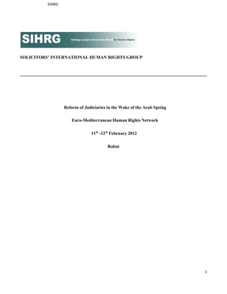 SIHRG




SOLICITORS’ INTERNATIONAL HUMAN RIGHTS GROUP


____________________________________________________________________________________




                    Reform of Judiciaries in the Wake of the Arab Spring

                       Euro­Mediterranean Human Rights Network

                                 11th ­12th February 2012

                                          Rabat




                                                                                   1
 