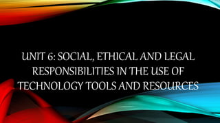 UNIT 6: SOCIAL, ETHICAL AND LEGAL
RESPONSIBILITIES IN THE USE OF
TECHNOLOGY TOOLS AND RESOURCES
 