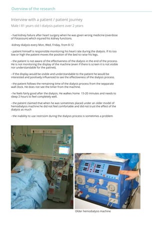Overview of the research 
Interview with a patient / patient journey 
Male I 81 years old I dialysis patient over 2 years 
- had kidney failure after heart surgery when he was given wrong medicine (overdose 
of Potassium) which injured his kidney functions. 
-kidney dialysis every Mon, Wed, Friday, from 8-12 
- patient himself is responsible monitoring his heart rate during the dialysis. If its too 
low or high the patient moves the position of the bed to raise his legs. 
- the patient is not aware of the effectiveness of the dialysis in the end of the process. 
He is not monitoring the display of the machine (even if there is screen it is not visible 
nor understandable for the patinet). 
- if the display would be visible and understandable to the patient he would be 
interested and positively influenced to see the effectiveness of the dialysis process. 
- the patient follows the remaining time of the dialysis process from the sepparate 
wall clock. He does not see the timer from the machine. 
- he feels fairly good after the dialysis. He walkes home 15-20 minutes and needs to 
sleep 2 hours to feel completely well. 
- the patient claimed that when he was sometimes placed under an older model of 
hemodialysis machine he did not feel comfortable and did not trust the effect of the 
dialysis as much 
- the inability to use restroom during the dialysis process is sometimes a problem 
Older hemodialysis machine 
 