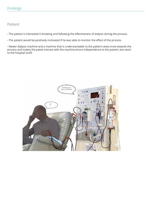 Findings 
Patient 
- The patient is interested in knowing and following the effectiveness of dialysis during the process. 
- The patient would be positively motivated if he was able to monitor the effect of the process. 
- Newer dialysis machine and a machine that is understandable to the patient raises trust towards the 
process and makes the patiet interact with the machine (more independence to the patient, less work 
to the hospital stuff) 
 
