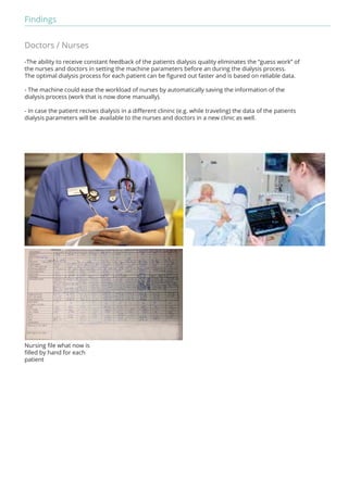 Findings 
Doctors / Nurses 
-The ability to receive constant feedback of the patients dialysis quality eliminates the “guess work” of 
the nurses and doctors in setting the machine parameters before an during the dialysis process. 
The optimal dialysis process for each patient can be figured out faster and is based on reliable data. 
- The machine could ease the workload of nurses by automatically saving the information of the 
dialysis process (work that is now done manually). 
- In case the patient recives dialysis in a different clininc (e.g. while traveling) the data of the patients 
dialysis parameters will be available to the nurses and doctors in a new clinic as well. 
Nursing file what now is 
filled by hand for each 
patient 
 