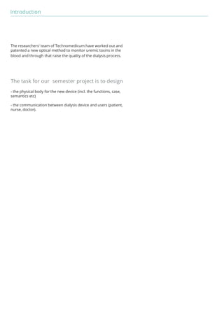 Introduction 
The researchers' team of Technomedicum have worked out and 
patented a new optical method to monitor uremic toxins in the 
blood and through that raise the quality of the dialysis process. 
The task for our semester project is to design 
- the physical body for the new device (incl. the functions, case, 
semantics etc) 
- the communication between dialysis device and users (patient, 
nurse, doctor). 
 