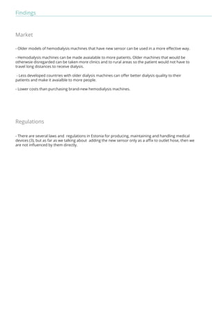 Findings 
Market 
- Older models of hemodialysis machines that have new sensor can be used in a more effective way. 
- Hemodialysis machines can be made avaialable to more patients. Older machines that would be 
otherwsie disregarded can be taken more clinics and to rural areas so the patient would not have to 
travel long distances to receive dialysis. 
- Less developed countries with older dialysis machines can offer better dialysis quality to their 
patients and make it avaialble to more people. 
- Lower costs than purchasing brand-new hemodialysis machines. 
Regulations 
- There are several laws and regulations in Estonia for producing, maintaining and handling medical 
devices (3), but as far as we talking about adding the new sensor only as a affix to outlet hose, then we 
are not influenced by them directly. 
 