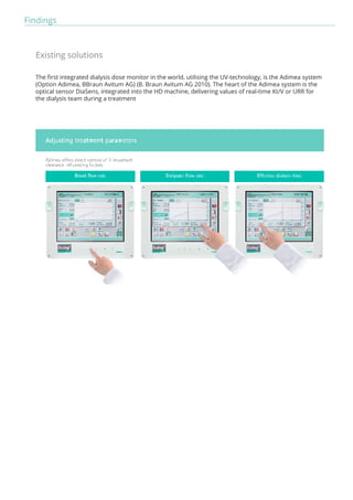 Findings 
Existing solutions 
The first integrated dialysis dose monitor in the world, utilising the UV-technology, is the Adimea system 
(Option Adimea, BBraun Avitum AG) (B. Braun Avitum AG 2010). The heart of the Adimea system is the 
optical sensor DiaSens, integrated into the HD machine, delivering values of real-time Kt/V or URR for 
the dialysis team during a treatment 
 