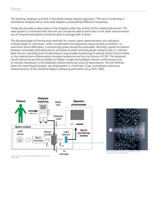 Focus 
The existing analysers are built in the whole kidney dialysis apparatus. The aim is to develop a 
standalone analyser which suits with dialysers produced by different companies. 
Today the procedure takes place in the hospital under the control of the medical personnel. The 
new system is connected with internet and should be able to work also in the other environments 
out of hospital and patient should be able to manage with it alone. 
The disadvantages of the existing methods for uremic toxins determination are utilization 
of disposables or chemicals, rather complicated and expensive measurement procedure. To 
overcome those difficulties, a monitoring system would be preferable. Recently a good correlation 
between ultraviolet (UV)-absorbance and several small removed waste solutes (urea, Cr, UA) has 
been found, indicating that UV-absorbance may enable monitoring of several uremic toxins linked 
to the malnutrition–inflammation complex syndrome and the risk factors of CVD. The obtained 
results demonstrate the possibility to follow a single hemodialysis session continuously and 
to monitor deviations in the dialysator performance by using UV-absorbance. The UV-method 
does not need blood samples, any disposables or chemicals, is fast, and allows continuous 
measurements of the standard dialysis adequacy parameters (e.g. Kt/V, URR). 
http://www.bbraun-avitum.ro/cps/rde/xchg/av-avitum- 
ro-ro/hs.xsl/7370.html 
http://www.cb.ttu.ee/ee/edu/DBB0070/Biooptics_HD_ 
public.pdf 
 
